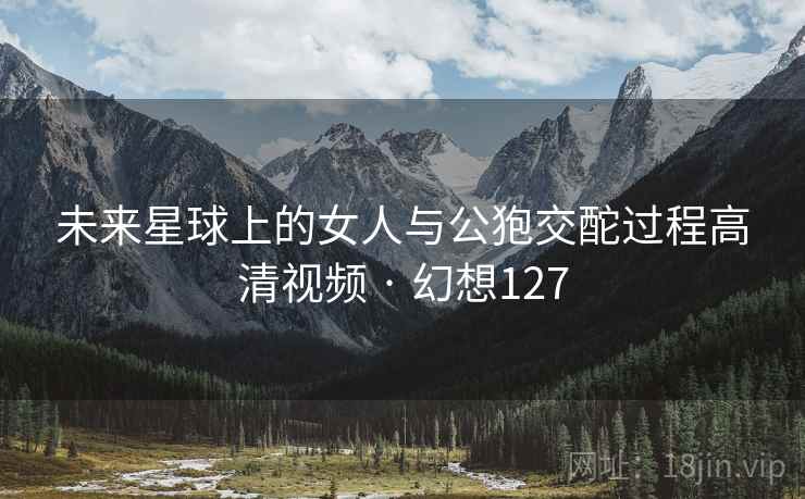 未来星球上的女人与公狍交酡过程高清视频 · 幻想127