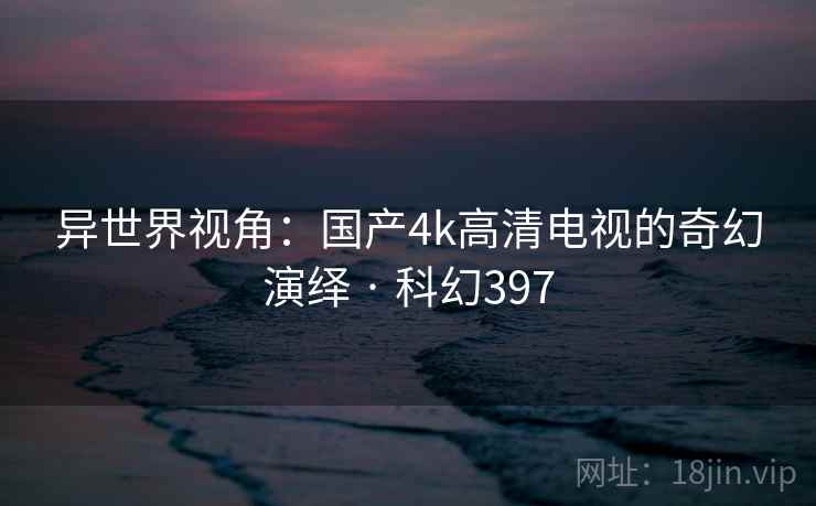 异世界视角:国产4k高清电视的奇幻演绎 · 科幻397 异世界视角:国产4k高清电视的奇幻演绎 · 科幻397